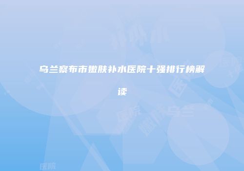 乌兰察布市嫩肤补水医院十强排行榜解读