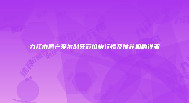 九江市国产爱尔创牙冠价格行情及推荐机构详解