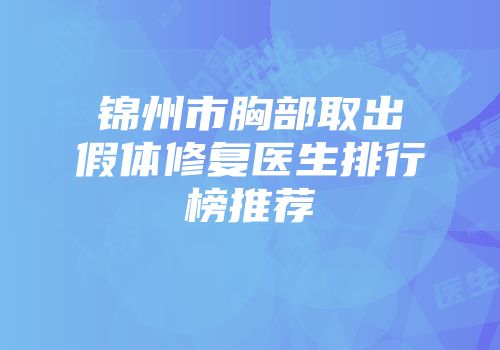 锦州市胸部取出假体修复医生排行榜推荐