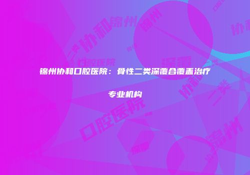 锦州协和口腔医院：骨性二类深覆合覆盖治疗专业机构