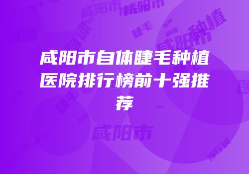 咸阳市自体睫毛种植医院排行榜前十强推荐