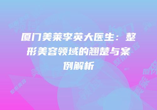 厦门美莱李英大医生：整形美容领域的翘楚与案例解析