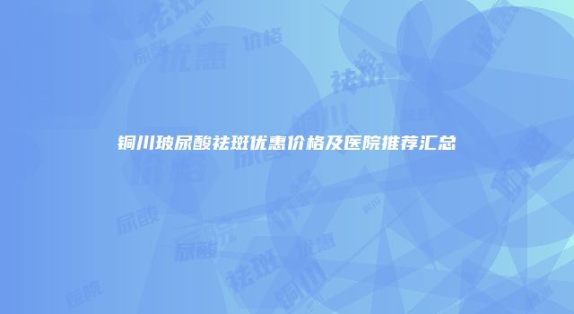铜川玻尿酸祛斑优惠价格及医院推荐汇总