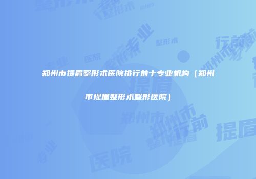 郑州市提眉整形术医院排行前十专业机构（郑州市提眉整形术整形医院）