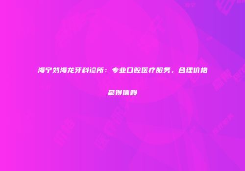 海宁刘海龙牙科诊所：专业口腔医疗服务，合理价格赢得信赖
