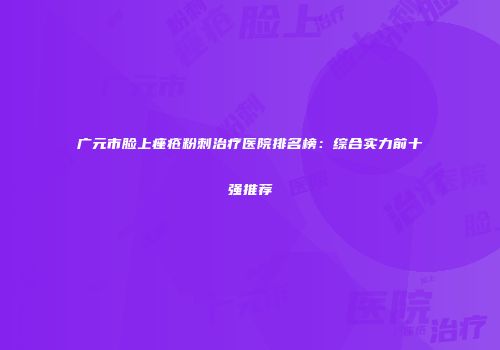 广元市脸上痤疮粉刺治疗医院排名榜：综合实力前十强推荐