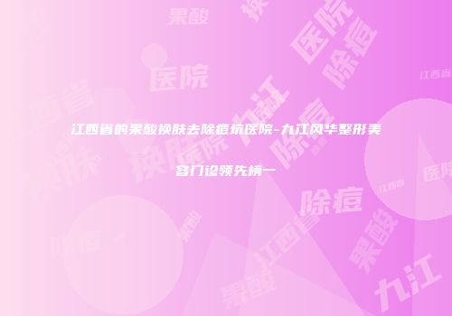 江西省的果酸换肤去除痘坑医院-九江风华整形美容门诊领先榜一