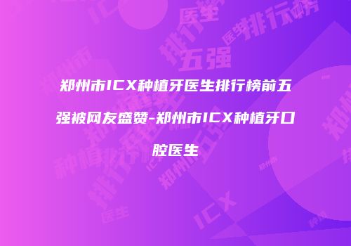 郑州市ICX种植牙医生排行榜前五强被网友盛赞-郑州市ICX种植牙口腔医生