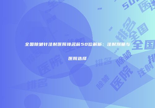 全国除皱针注射医院排名前50位解析：注射剂量与医院选择