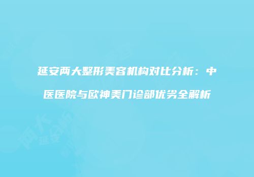 延安两大整形美容机构对比分析：中医医院与欧神美门诊部优劣全解析