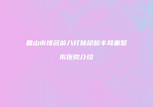 眉山市排名前八打玻尿酸丰耳垂整形医院介绍