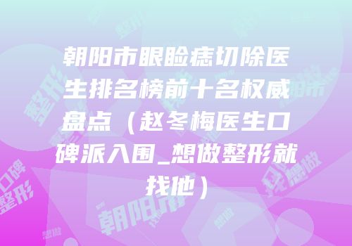 朝阳市眼睑痣切除医生排名榜前十名权威盘点（赵冬梅医生口碑派入围_想做整形就找他）