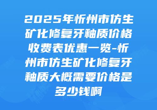 2025年忻州市仿生矿化修复牙釉质价格收费表优惠一览-忻州市仿生矿化修复牙釉质大概需要价格是多少钱啊