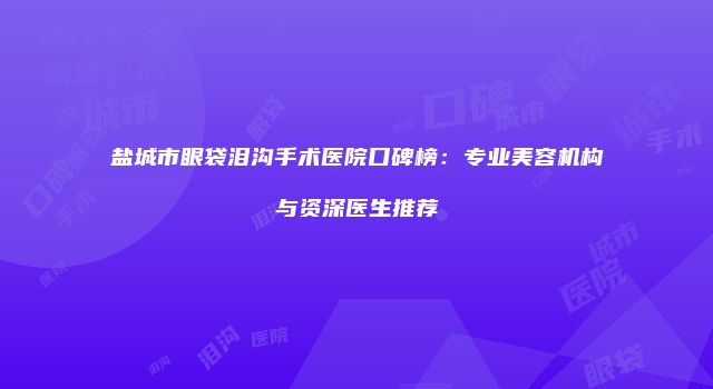 盐城市眼袋泪沟手术医院口碑榜：专业美容机构与资深医生推荐