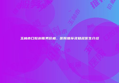 玉林市口腔科服务价格、医院推荐及知名医生介绍