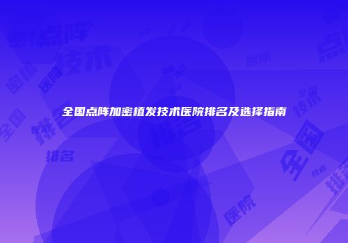 全国点阵加密植发技术医院排名及选择指南