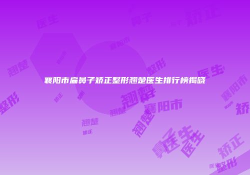 襄阳市扁鼻子矫正整形翘楚医生排行榜揭晓