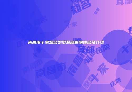 南昌市十家知名整型耳部医院排名及介绍