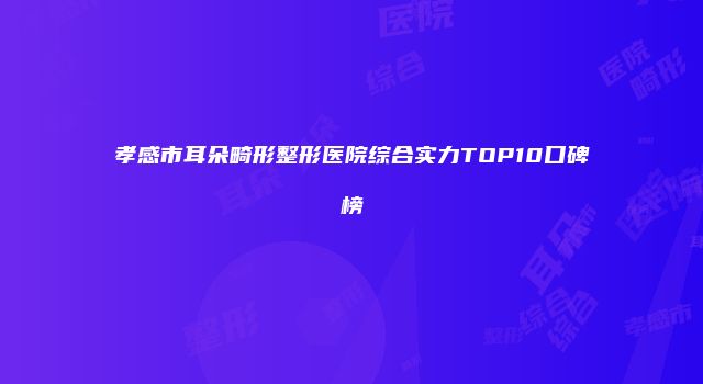 孝感市耳朵畸形整形医院综合实力TOP10口碑榜