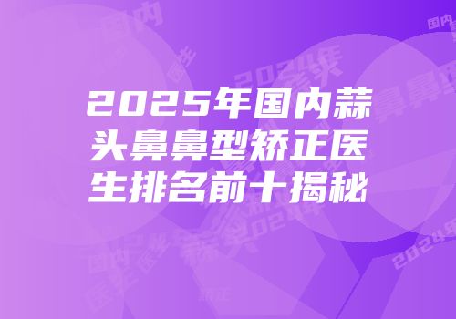 2025年国内蒜头鼻鼻型矫正医生排名前十揭秘