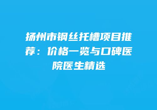 扬州市钢丝托槽项目推荐：价格一览与口碑医院医生精选