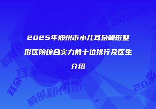 2025年郑州市小儿耳朵畸形整形医院综合实力前十位排行及医生介绍
