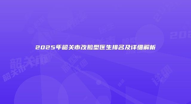 2025年韶关市改脸型医生排名及详细解析