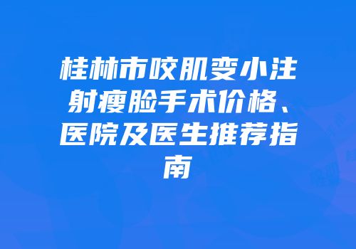 桂林市咬肌变小注射瘦脸手术价格、医院及医生推荐指南