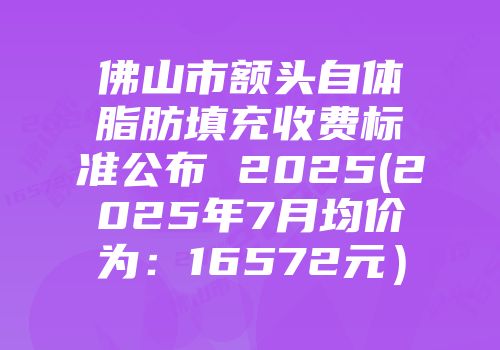 佛山市额头自体脂肪填充收费标准公布 2025(2025年7月均价为：16572元）