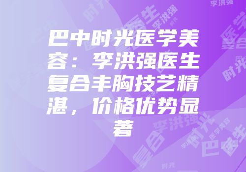 巴中时光医学美容：李洪强医生复合丰胸技艺精湛，价格优势显著