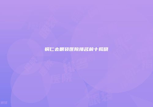 铜仁去眼袋医院排名前十揭晓