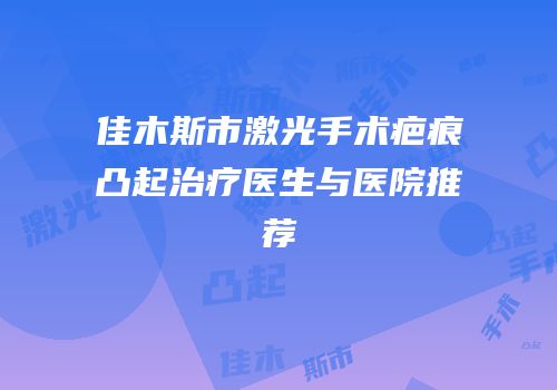 佳木斯市激光手术疤痕凸起治疗医生与医院推荐