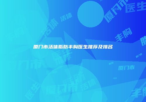 厦门市活体脂肪丰胸医生推荐及排名