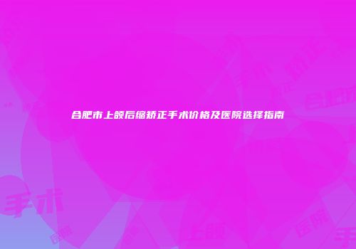 合肥市上颌后缩矫正手术价格及医院选择指南