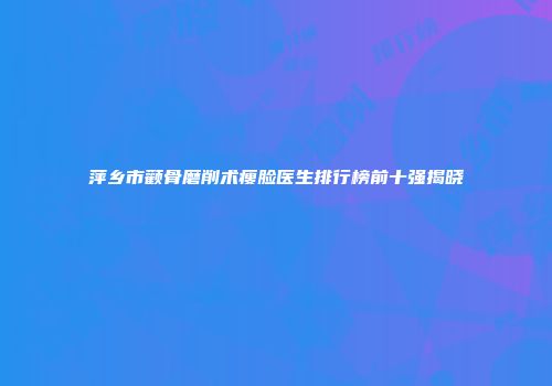 萍乡市颧骨磨削术瘦脸医生排行榜前十强揭晓
