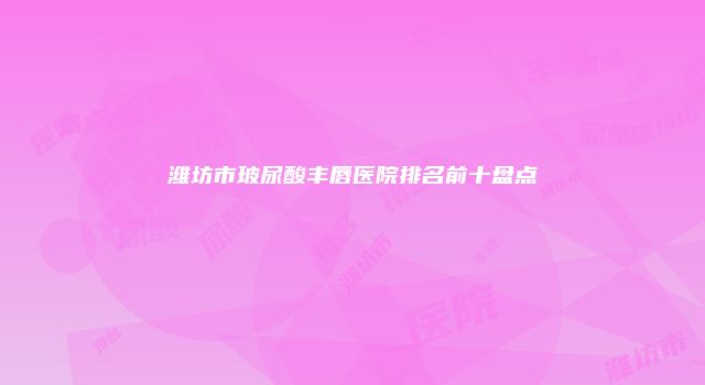 潍坊市玻尿酸丰唇医院排名前十盘点