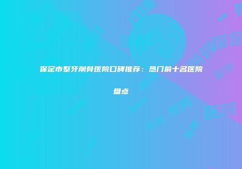 保定市整牙削骨医院口碑推荐：热门前十名医院盘点