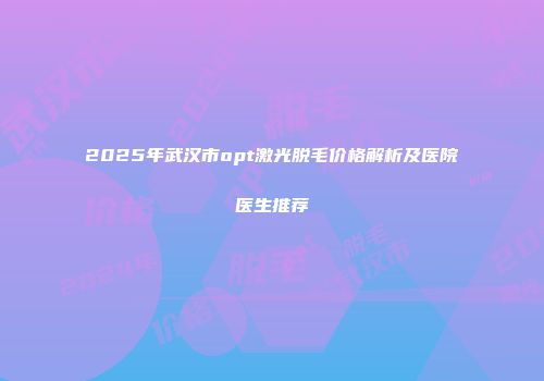 2025年武汉市opt激光脱毛价格解析及医院医生推荐
