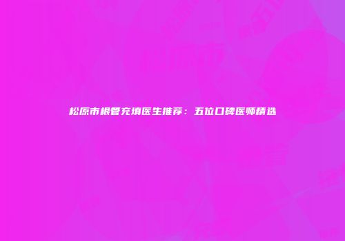 松原市根管充填医生推荐：五位口碑医师精选
