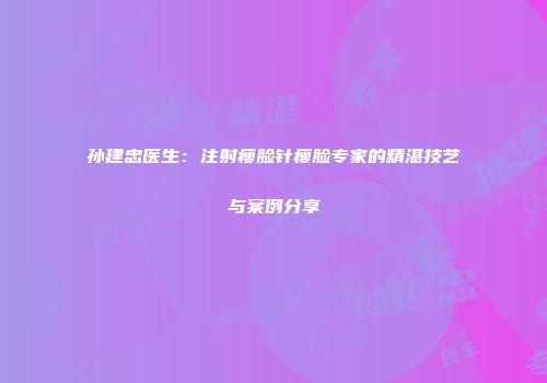 孙建忠医生：注射瘦脸针瘦脸专家的精湛技艺与案例分享