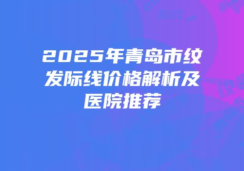 2025年青岛市纹发际线价格解析及医院推荐