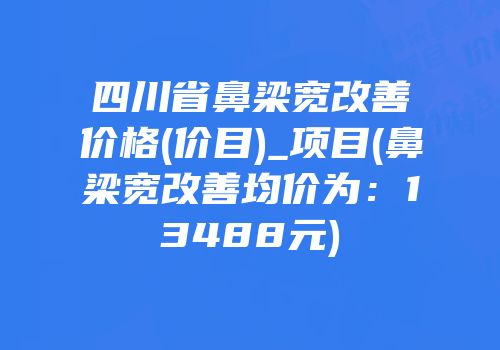 四川省鼻梁宽改善价格(价目)_项目(鼻梁宽改善均价为：13488元)
