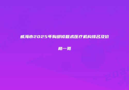 威海市2025年胸部修复术医疗机构排名及价格一览
