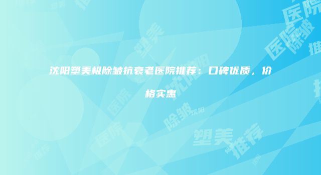 沈阳塑美极除皱抗衰老医院推荐：口碑优质，价格实惠
