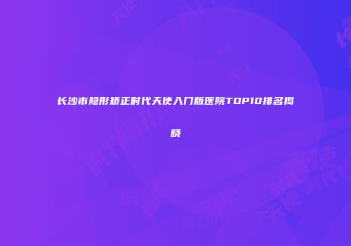长沙市隐形矫正时代天使入门版医院TOP10排名揭晓