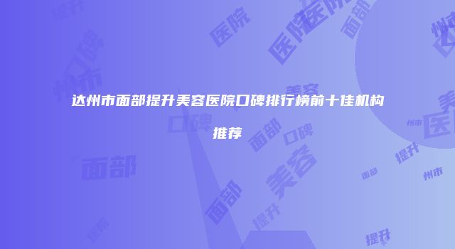 达州市面部提升美容医院口碑排行榜前十佳机构推荐