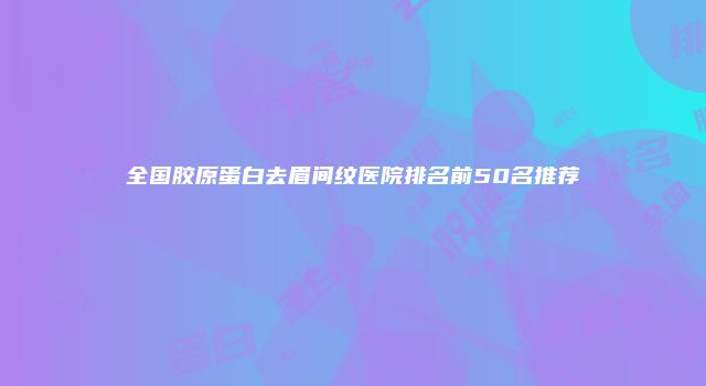 全国胶原蛋白去眉间纹医院排名前50名推荐