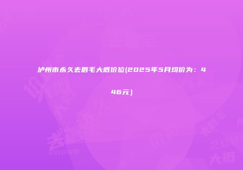 泸州市永久去唇毛大概价位(2025年5月均价为：446元）