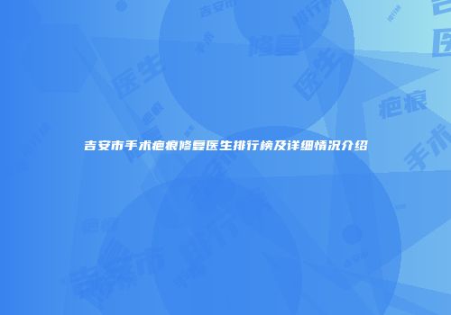 吉安市手术疤痕修复医生排行榜及详细情况介绍