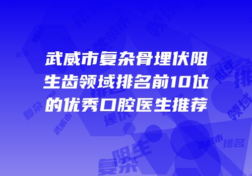 武威市复杂骨埋伏阻生齿领域排名前10位的优秀口腔医生推荐